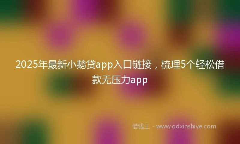2025年最新小鹅贷app入口链接，梳理5个轻松借款无压力app