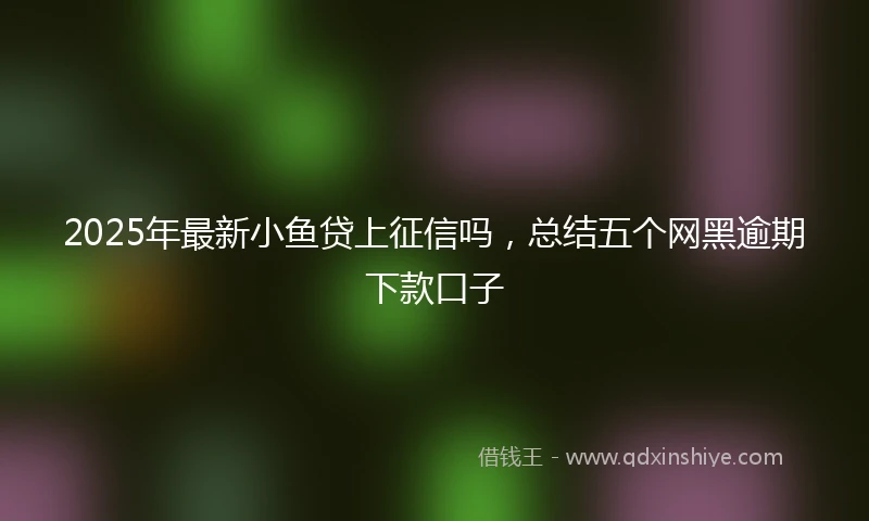 2025年最新小鱼贷上征信吗，总结五个网黑逾期下款口子