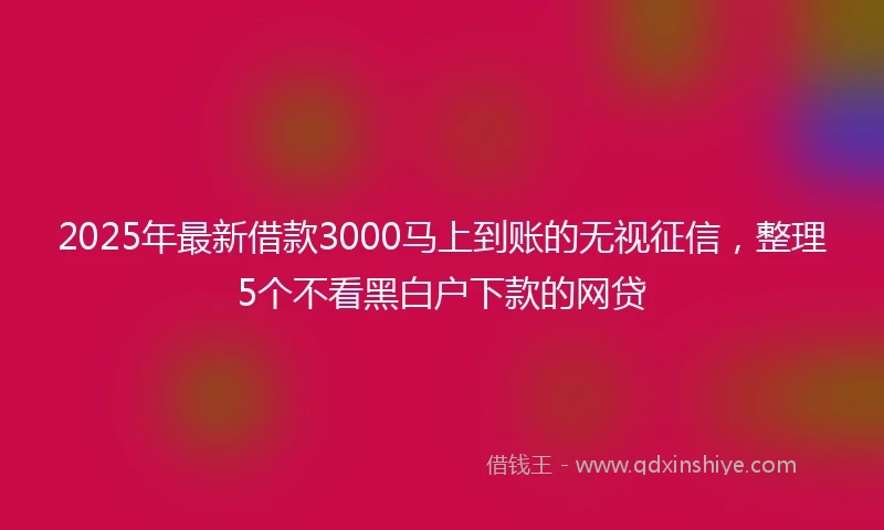 2025年最新借款3000马上到账的无视征信，整理5个不看黑白户下款的网贷