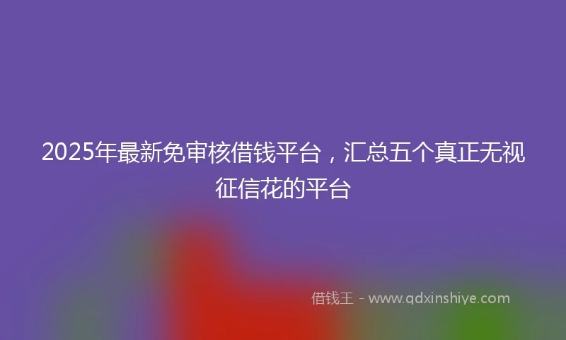 2025年最新免审核借钱平台，汇总五个真正无视征信花的平台