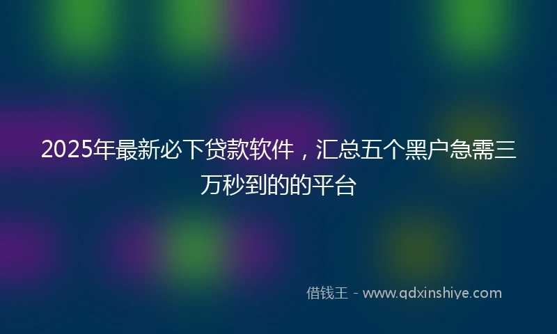 2025年最新必下贷款软件，汇总五个黑户急需三万秒到的的平台