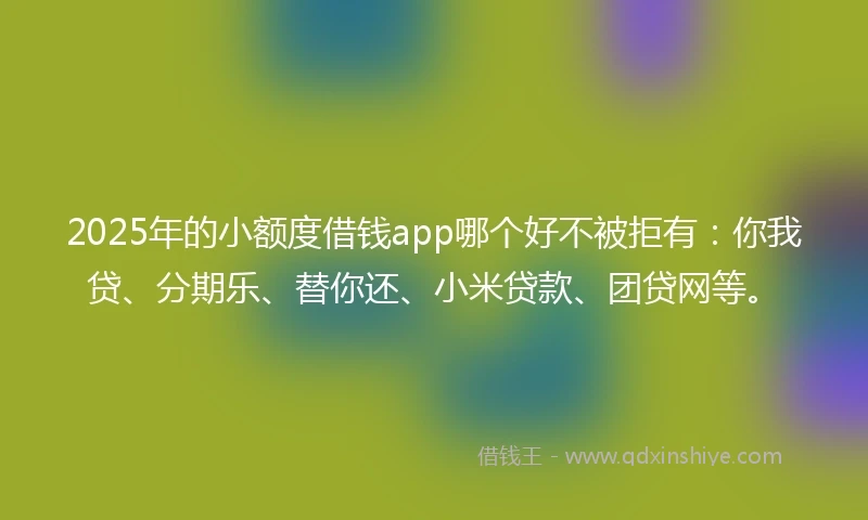 2025年的小额度借钱app哪个好不被拒有：你我贷、分期乐、替你还、小米贷款、团贷网等。