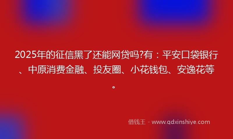 2025年的征信黑了还能网贷吗?有：平安口袋银行、中原消费金融、投友圈、小花钱包、安逸花等。
