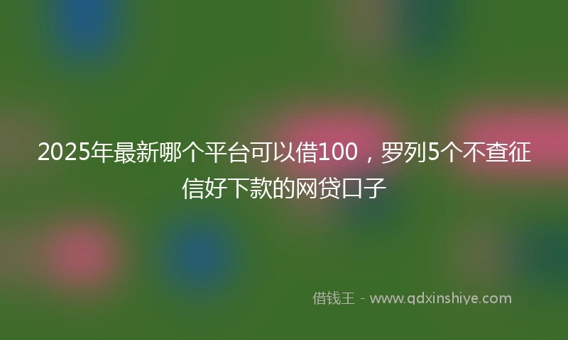2025年最新哪个平台可以借100，罗列5个不查征信好下款的网贷口子