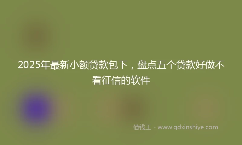 2025年最新小额贷款包下，盘点五个贷款好做不看征信的软件