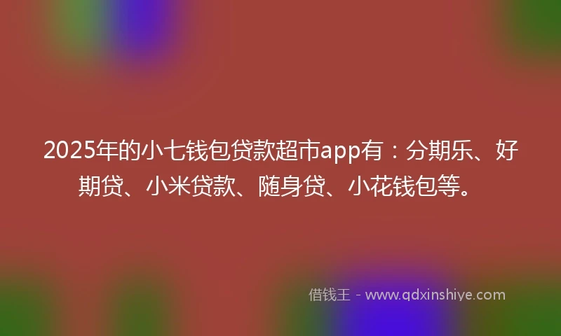 2025年的小七钱包贷款超市app有：分期乐、好期贷、小米贷款、随身贷、小花钱包等。