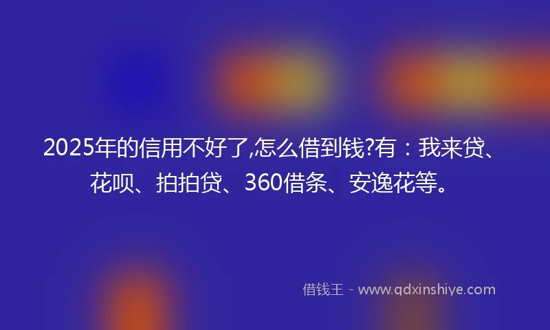 2025年的信用不好了,怎么借到钱?有：我来贷、花呗、拍拍贷、360借条、安逸花等。