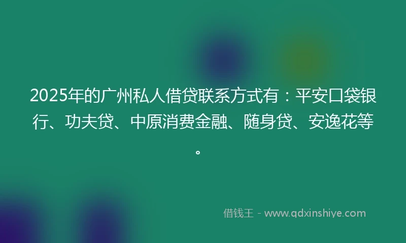 2025年的广州私人借贷联系方式有：平安口袋银行、功夫贷、中原消费金融、随身贷、安逸花等。