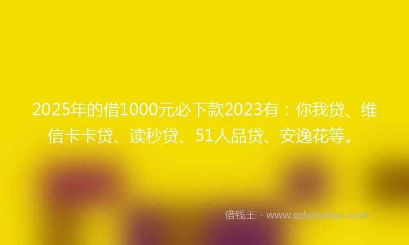 2025年的借1000元必下款2023有：你我贷、维信卡卡贷、读秒贷、51人品贷、安逸花等。