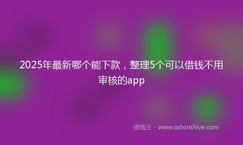 2025年最新哪个能下款，整理5个可以借钱不用审核的app
