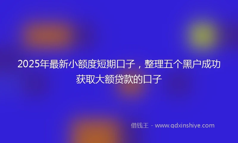 2025年最新小额度短期口子，整理五个黑户成功获取大额贷款的口子