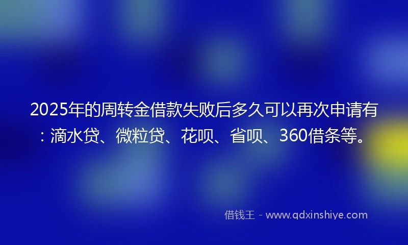 2025年的周转金借款失败后多久可以再次申请有：滴水贷、微粒贷、花呗、省呗、360借条等。
