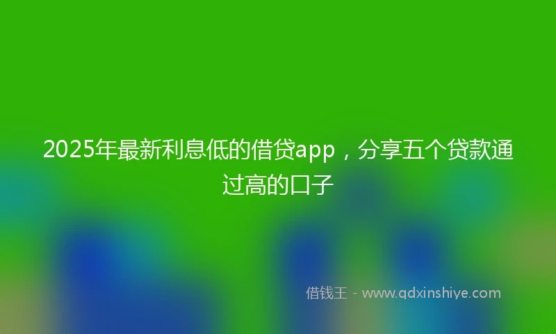 2025年最新利息低的借贷app，分享五个贷款通过高的口子
