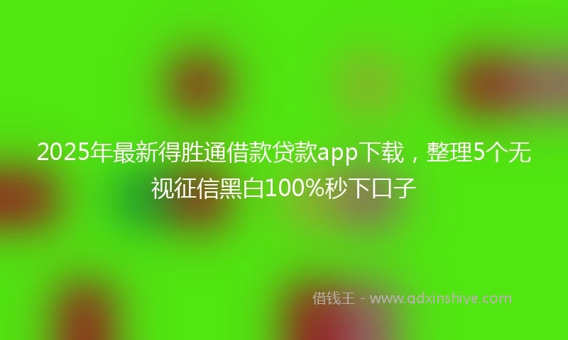 2025年最新得胜通借款贷款app下载，整理5个无视征信黑白100%秒下口子