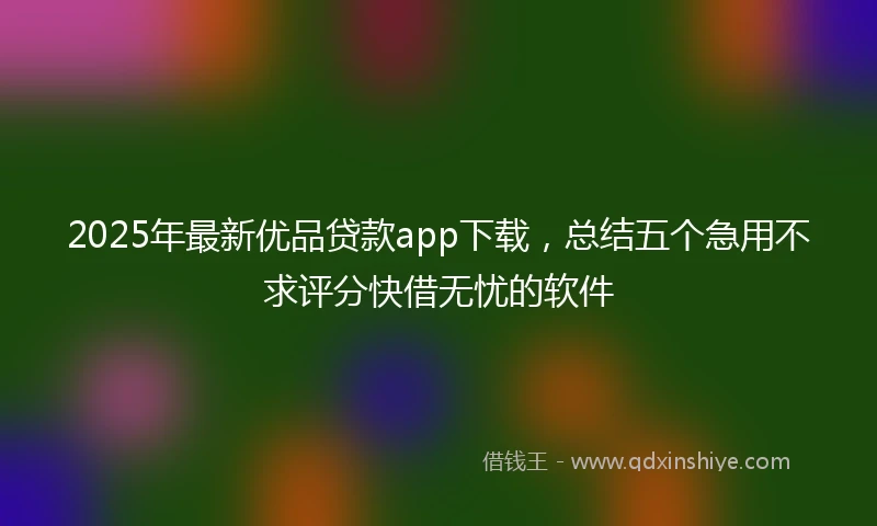2025年最新优品贷款app下载，总结五个急用不求评分快借无忧的软件