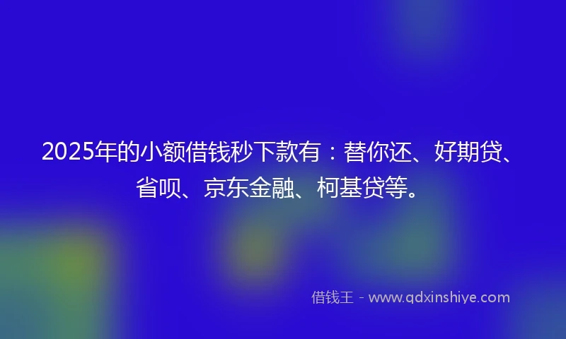 2025年的小额借钱秒下款有：替你还、好期贷、省呗、京东金融、柯基贷等。