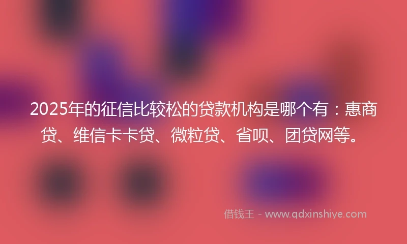 2025年的征信比较松的贷款机构是哪个有：惠商贷、维信卡卡贷、微粒贷、省呗、团贷网等。