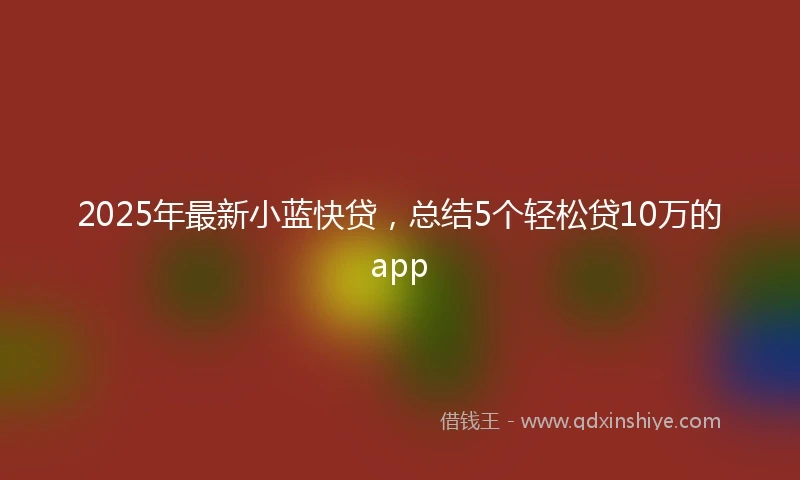2025年最新小蓝快贷，总结5个轻松贷10万的app