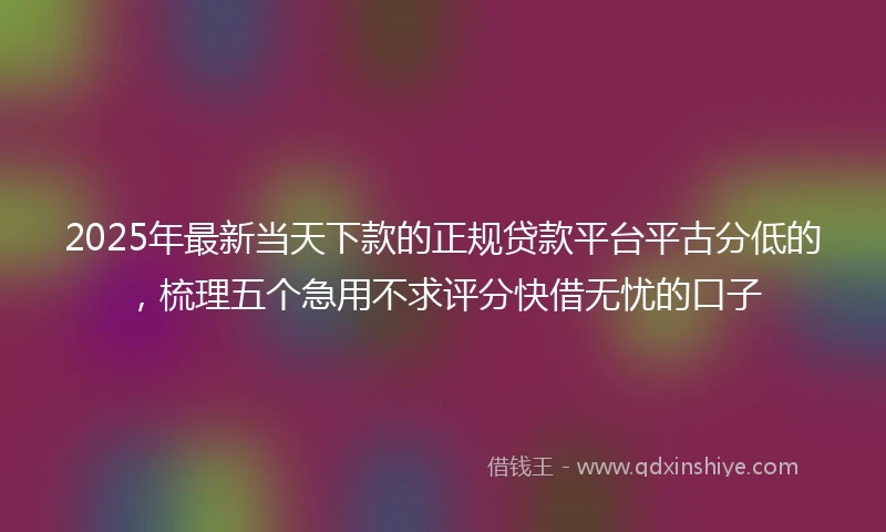 2025年最新当天下款的正规贷款平台平古分低的，梳理五个急用不求评分快借无忧的口子