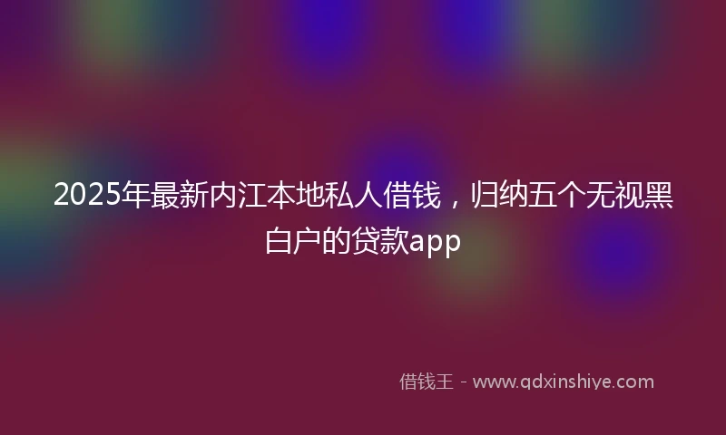 2025年最新内江本地私人借钱，归纳五个无视黑白户的贷款app