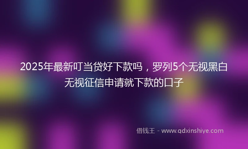 2025年最新叮当贷好下款吗，罗列5个无视黑白无视征信申请就下款的口子
