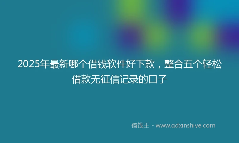 2025年最新哪个借钱软件好下款，整合五个轻松借款无征信记录的口子