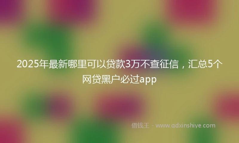 2025年最新哪里可以贷款3万不查征信，汇总5个网贷黑户必过app