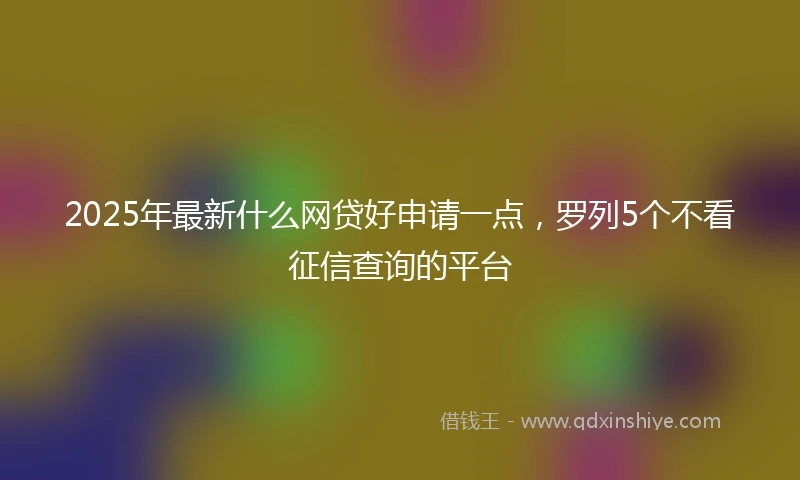2025年最新什么网贷好申请一点，罗列5个不看征信查询的平台