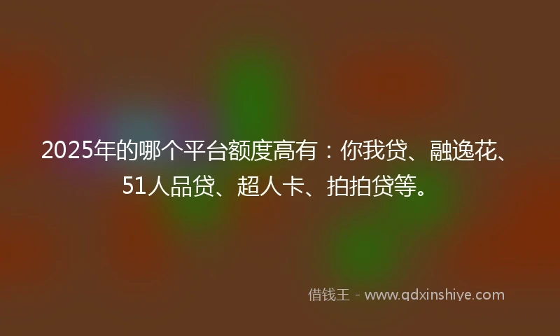 2025年的哪个平台额度高有：你我贷、融逸花、51人品贷、超人卡、拍拍贷等。