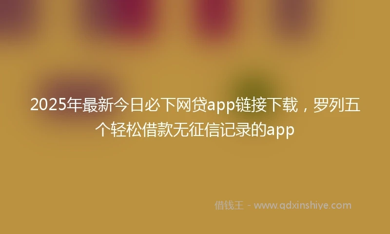 2025年最新今日必下网贷app链接下载，罗列五个轻松借款无征信记录的app