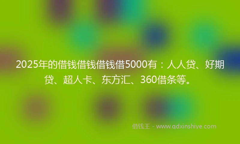 2025年的借钱借钱借钱借5000有：人人贷、好期贷、超人卡、东方汇、360借条等。