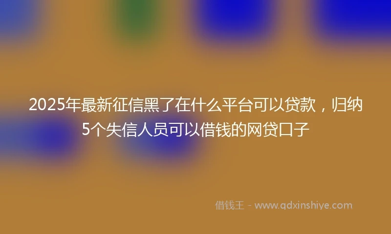 2025年最新征信黑了在什么平台可以贷款，归纳5个失信人员可以借钱的网贷口子