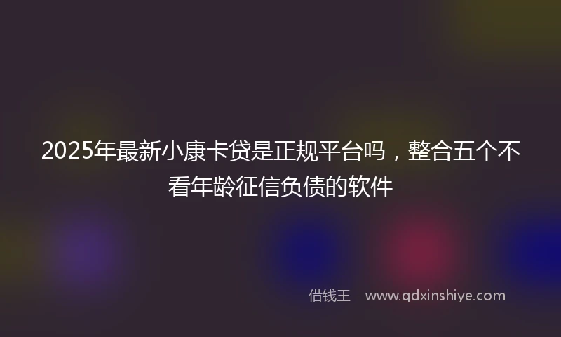 2025年最新小康卡贷是正规平台吗，整合五个不看年龄征信负债的软件