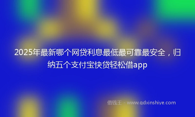 2025年最新哪个网贷利息最低最可靠最安全，归纳五个支付宝快贷轻松借app