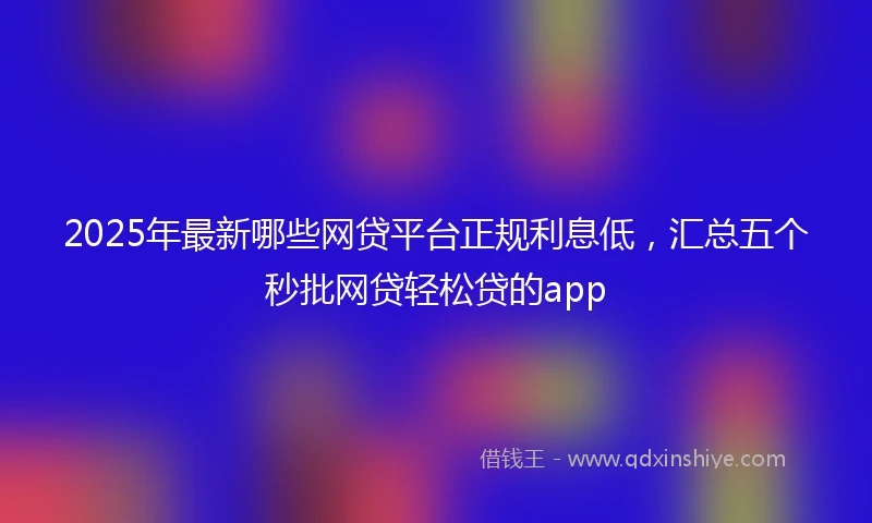 2025年最新哪些网贷平台正规利息低，汇总五个秒批网贷轻松贷的app