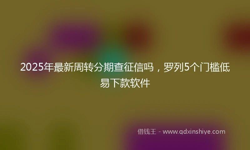 2025年最新周转分期查征信吗，罗列5个门槛低易下款软件