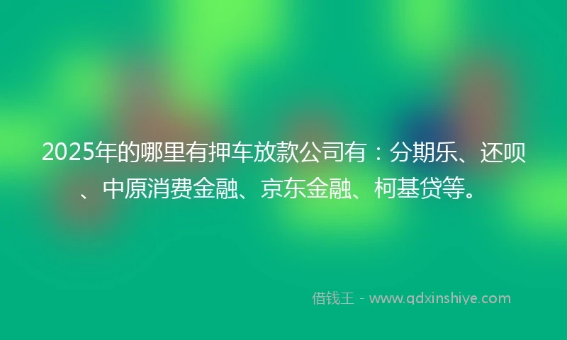 2025年的哪里有押车放款公司有：分期乐、还呗、中原消费金融、京东金融、柯基贷等。