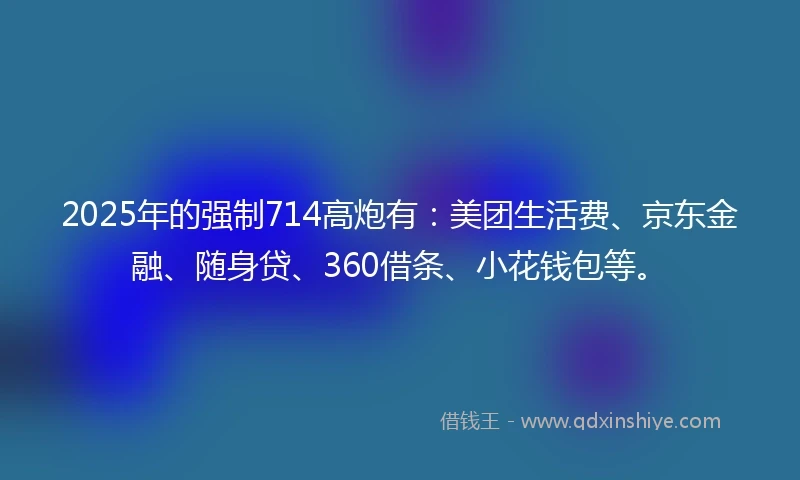 2025年的强制714高炮有：美团生活费、京东金融、随身贷、360借条、小花钱包等。