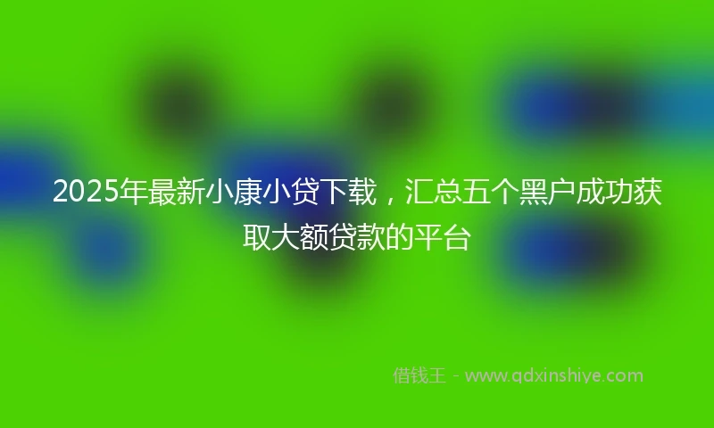 2025年最新小康小贷下载，汇总五个黑户成功获取大额贷款的平台