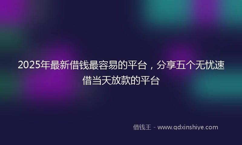 2025年最新借钱最容易的平台，分享五个无忧速借当天放款的平台