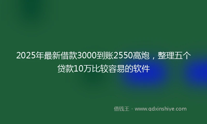 2025年最新借款3000到账2550高炮，整理五个贷款10万比较容易的软件