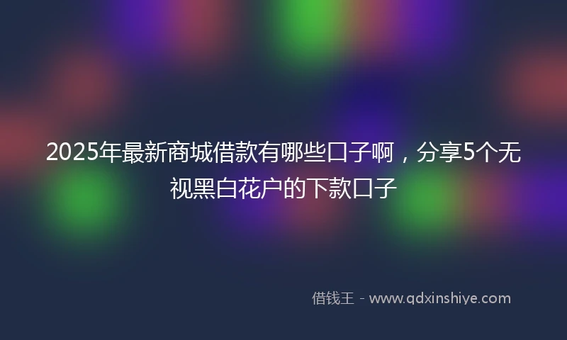 2025年最新商城借款有哪些口子啊，分享5个无视黑白花户的下款口子