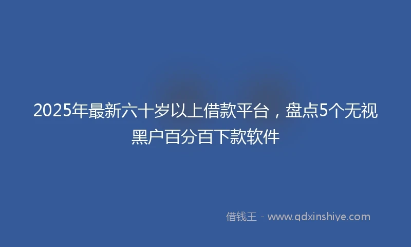 2025年最新六十岁以上借款平台，盘点5个无视黑户百分百下款软件