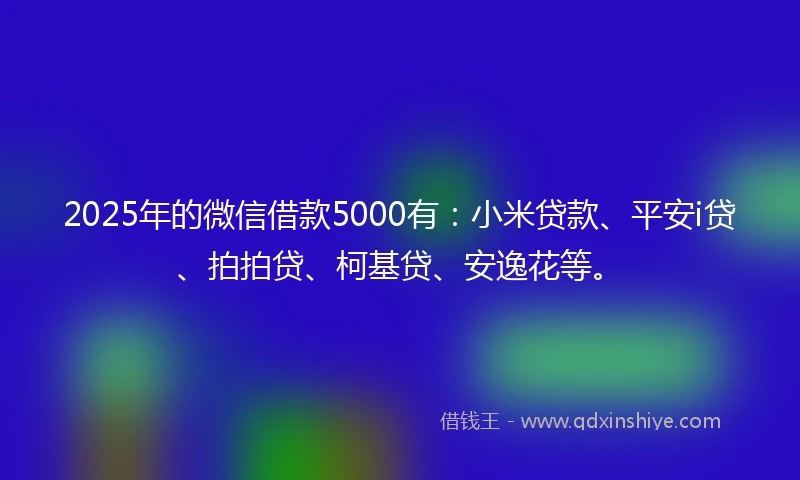 2025年的微信借款5000有：小米贷款、平安i贷、拍拍贷、柯基贷、安逸花等。