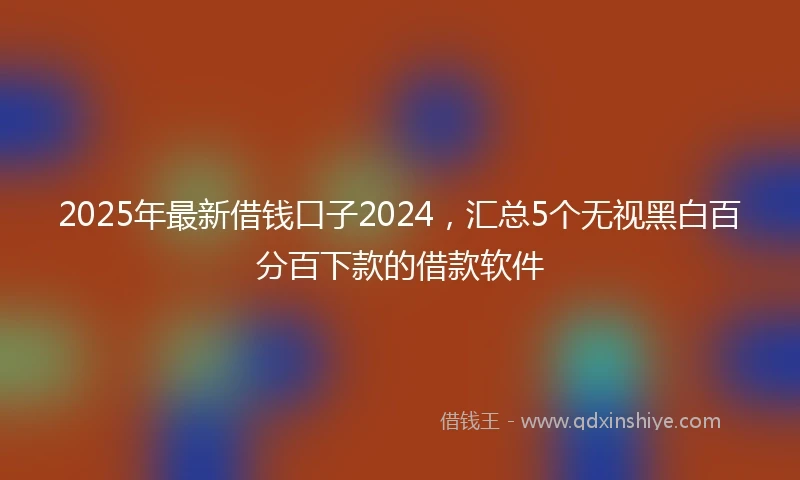 2025年最新借钱口子2024，汇总5个无视黑白百分百下款的借款软件