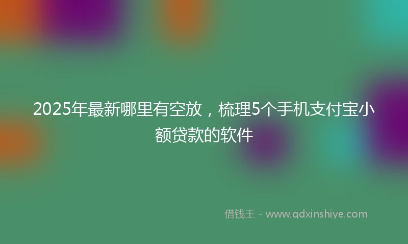 2025年最新哪里有空放，梳理5个手机支付宝小额贷款的软件