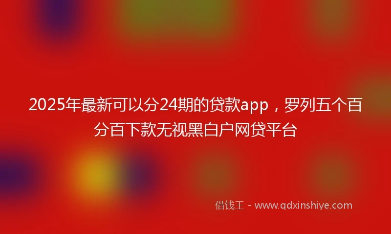 2025年最新可以分24期的贷款app，罗列五个百分百下款无视黑白户网贷平台