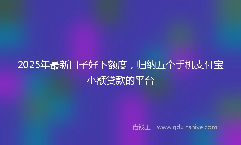 2025年最新口子好下额度，归纳五个手机支付宝小额贷款的平台