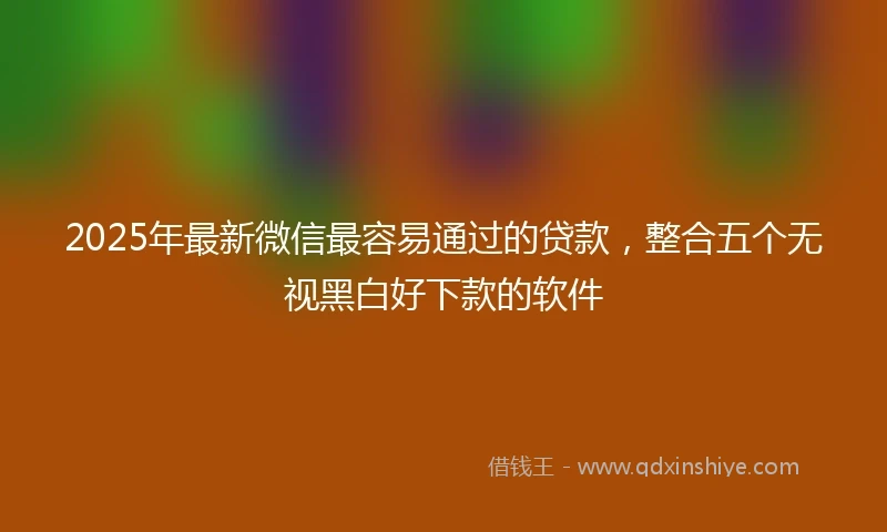 2025年最新微信最容易通过的贷款，整合五个无视黑白好下款的软件