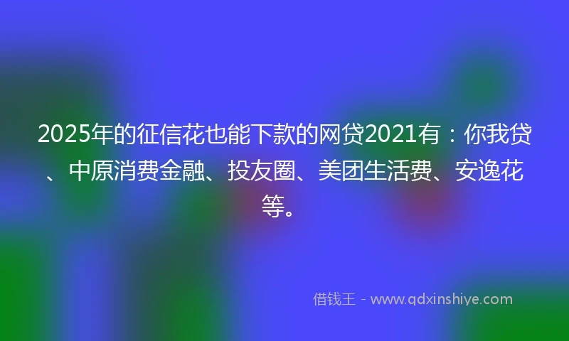 2025年的征信花也能下款的网贷2021有：你我贷、中原消费金融、投友圈、美团生活费、安逸花等。